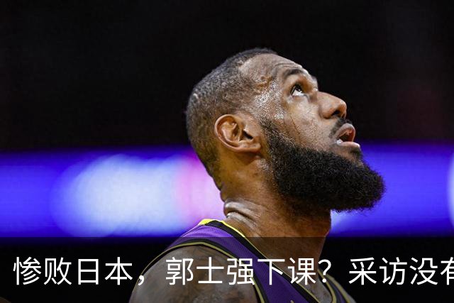 惨败日本，郭士强下课？采访没有道歉，男篮新帅3选1，杜锋热门